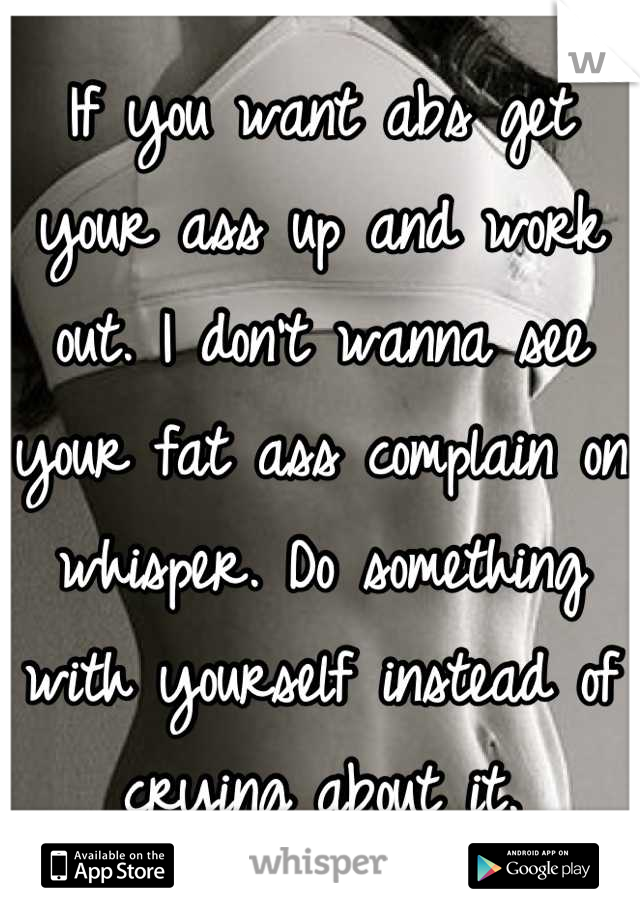 If you want abs get your ass up and work out. I don't wanna see your fat ass complain on whisper. Do something with yourself instead of crying about it.