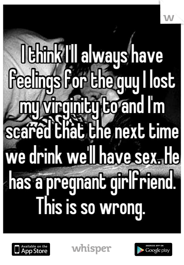 I think I'll always have feelings for the guy I lost my virginity to and I'm scared that the next time we drink we'll have sex. He has a pregnant girlfriend. This is so wrong. 