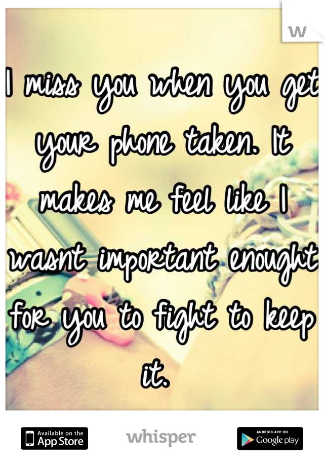 I miss you when you get your phone taken. It makes me feel like I wasnt important enought for you to fight to keep it. 