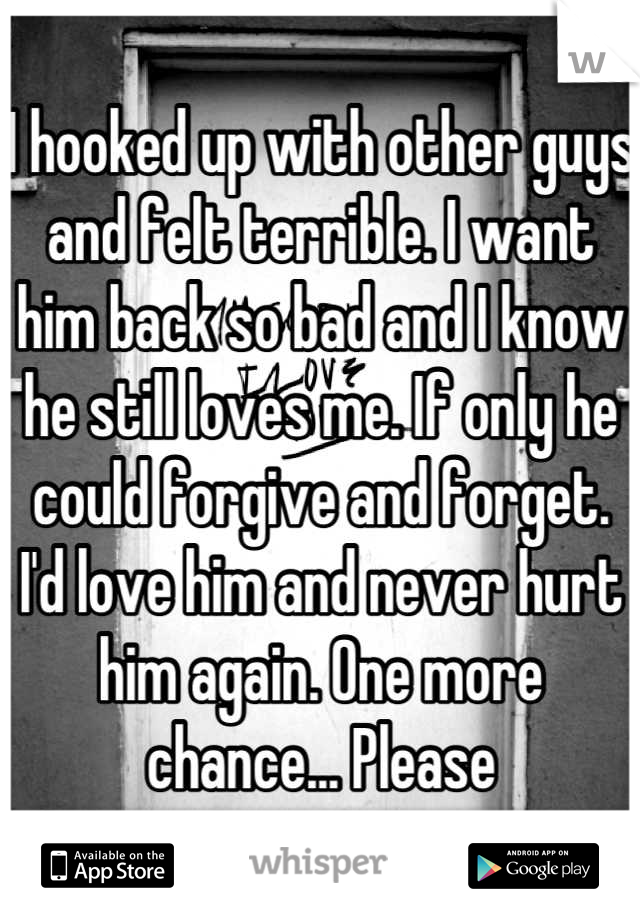 I hooked up with other guys and felt terrible. I want him back so bad and I know he still loves me. If only he could forgive and forget. I'd love him and never hurt him again. One more chance... Please