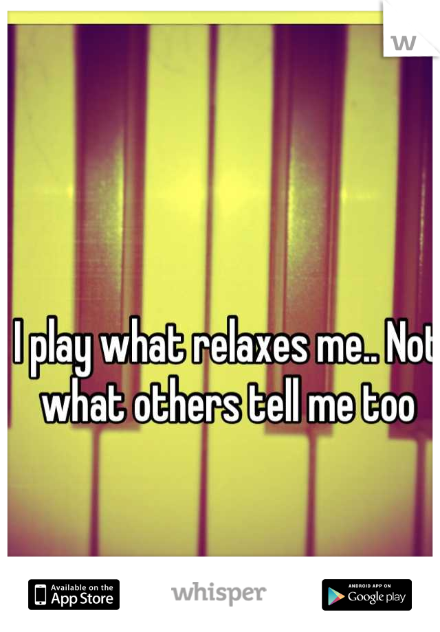 I play what relaxes me.. Not what others tell me too
