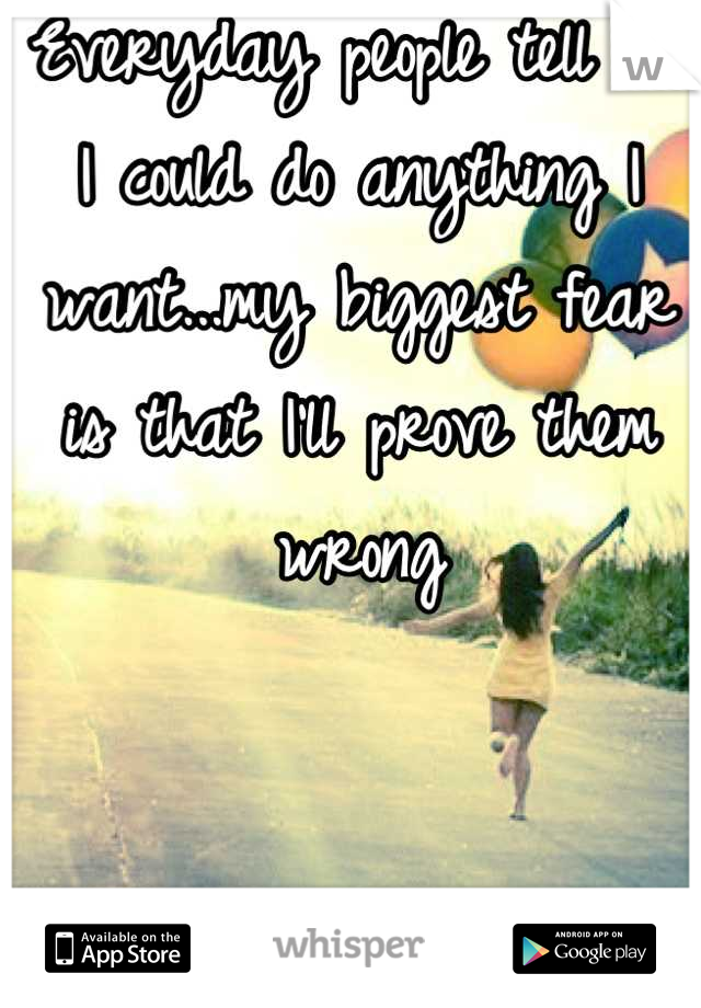 Everyday people tell me I could do anything I want...my biggest fear is that I'll prove them wrong