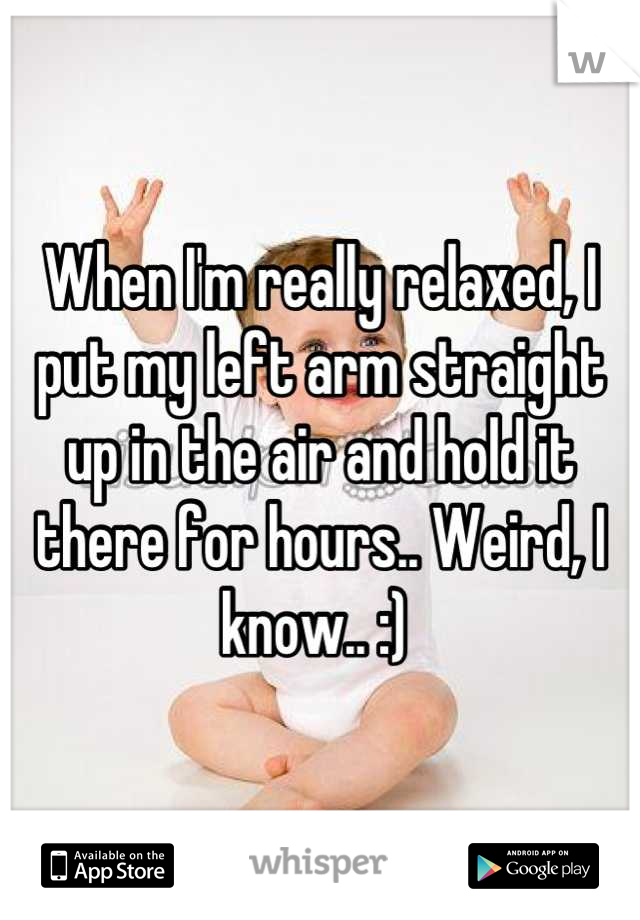 When I'm really relaxed, I put my left arm straight up in the air and hold it there for hours.. Weird, I know.. :) 