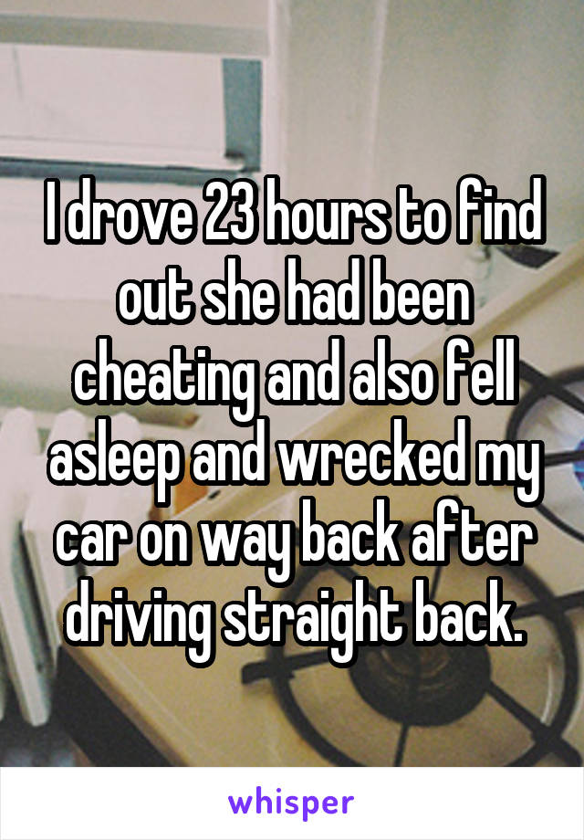 I drove 23 hours to find out she had been cheating and also fell asleep and wrecked my car on way back after driving straight back.