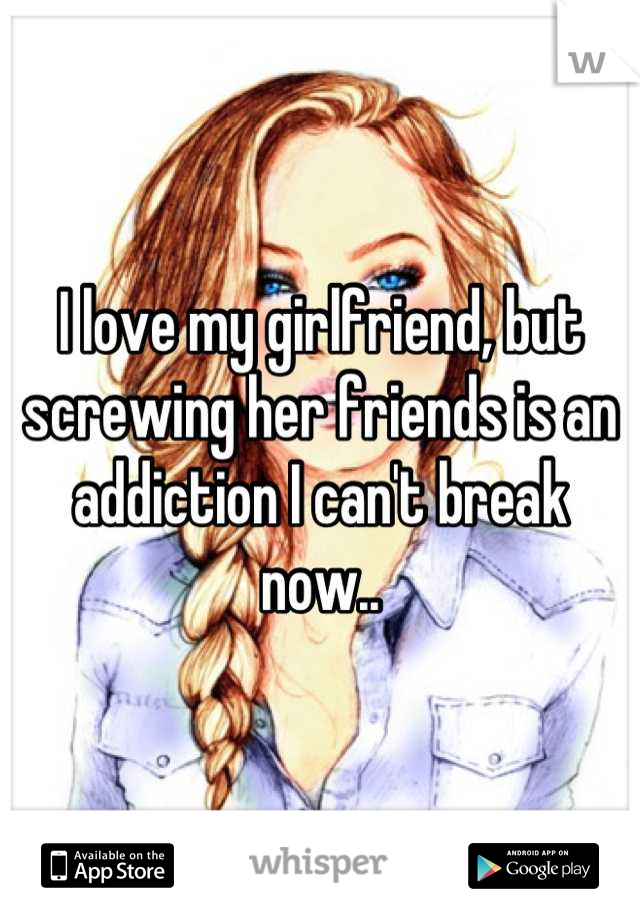 I love my girlfriend, but screwing her friends is an addiction I can't break now..