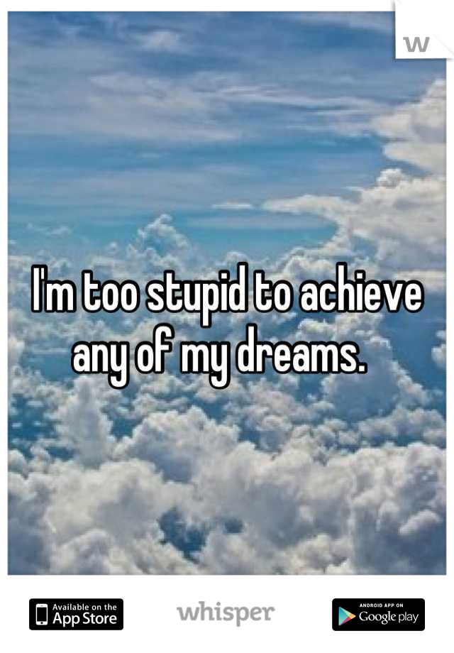I'm too stupid to achieve any of my dreams.  