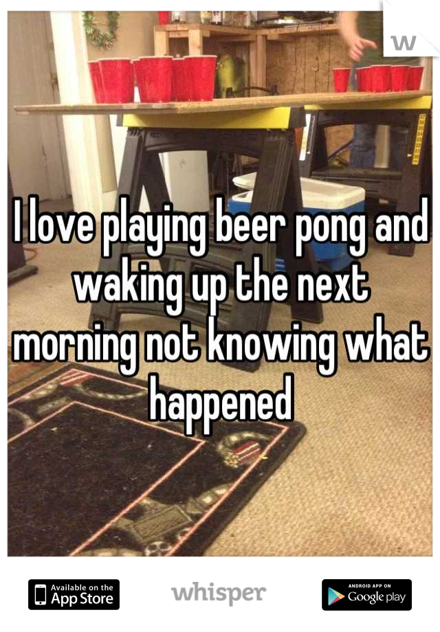 I love playing beer pong and waking up the next morning not knowing what happened