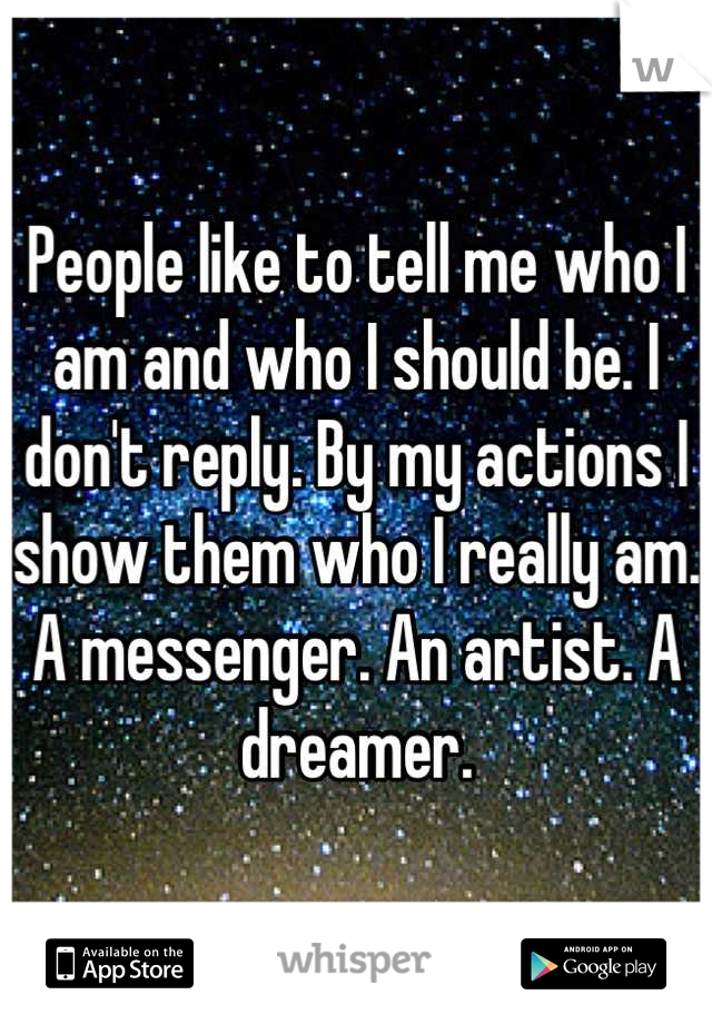 People like to tell me who I am and who I should be. I don't reply. By my actions I show them who I really am. A messenger. An artist. A dreamer.