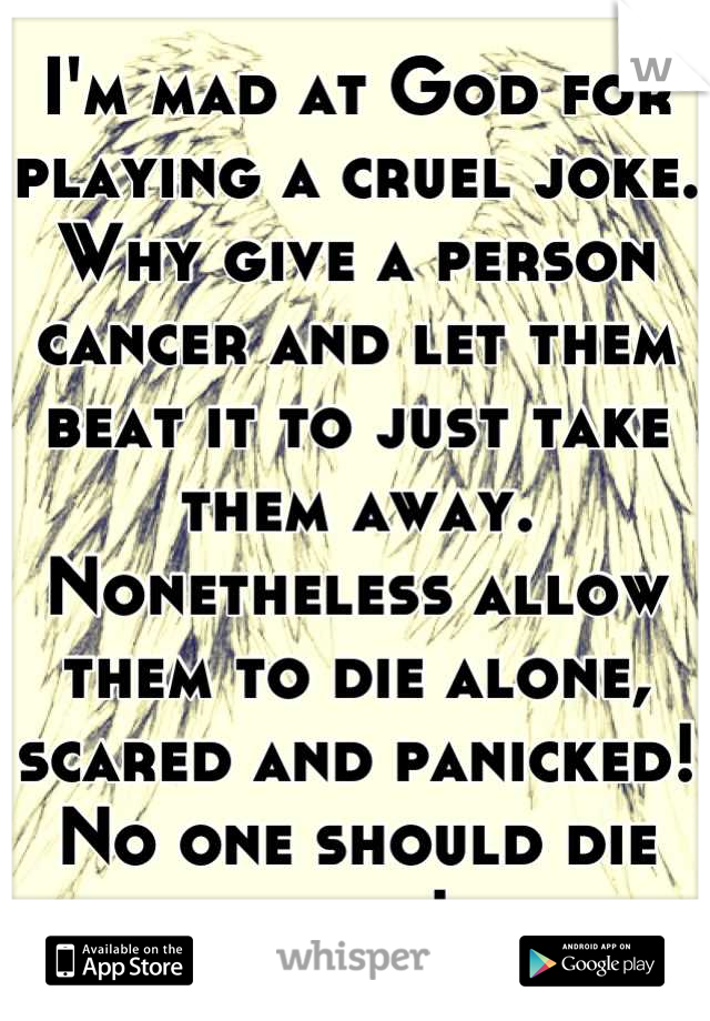 I'm mad at God for playing a cruel joke. Why give a person cancer and let them beat it to just take them away. Nonetheless allow them to die alone, scared and panicked! No one should die alone! 