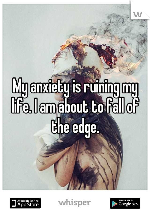 My anxiety is ruining my life. I am about to fall of the edge.