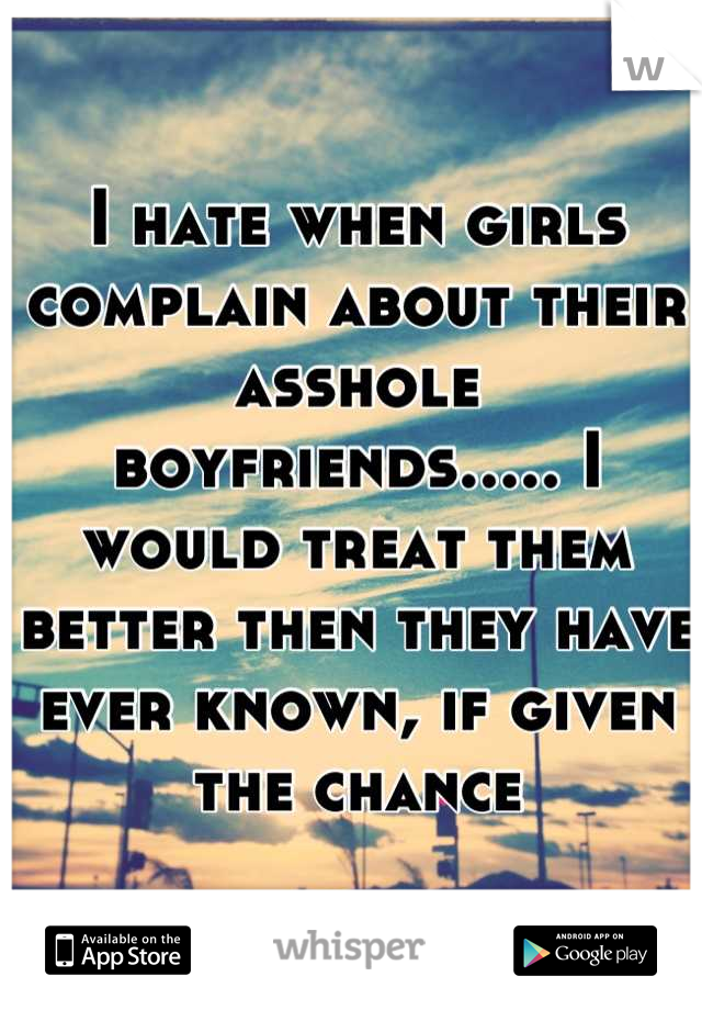 I hate when girls complain about their asshole boyfriends..... I would treat them better then they have ever known, if given the chance