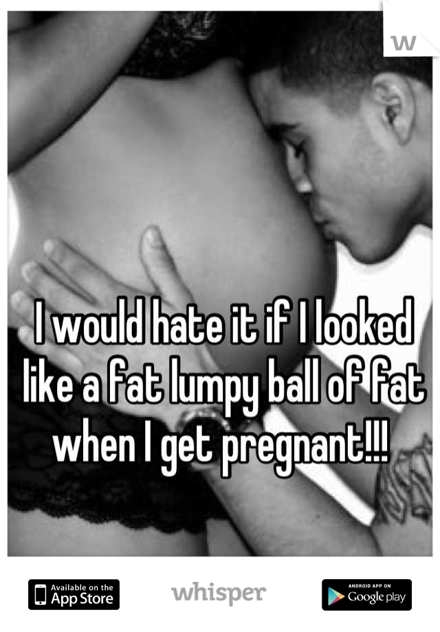 I would hate it if I looked like a fat lumpy ball of fat when I get pregnant!!! 