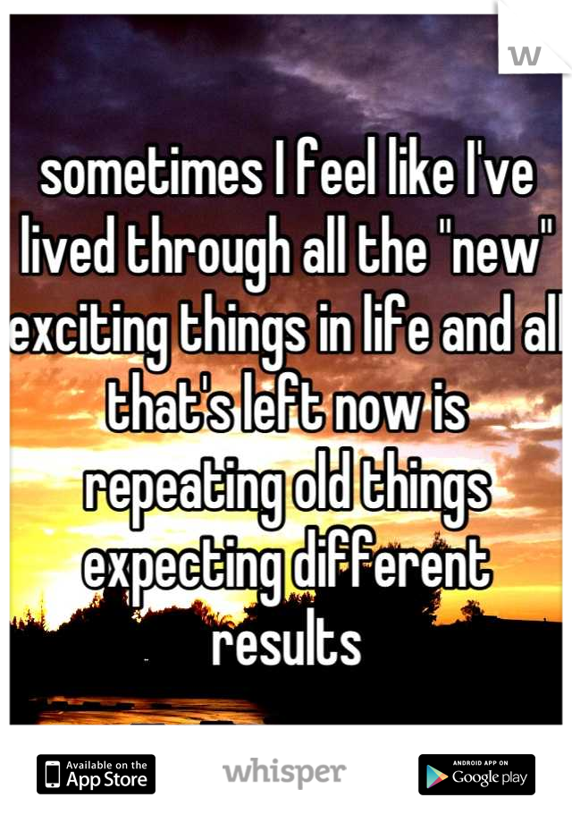 sometimes I feel like I've lived through all the "new" exciting things in life and all that's left now is repeating old things expecting different results