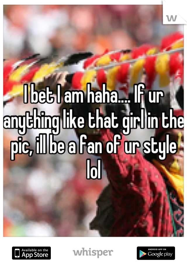 I bet I am haha.... If ur anything like that girl in the pic, ill be a fan of ur style lol