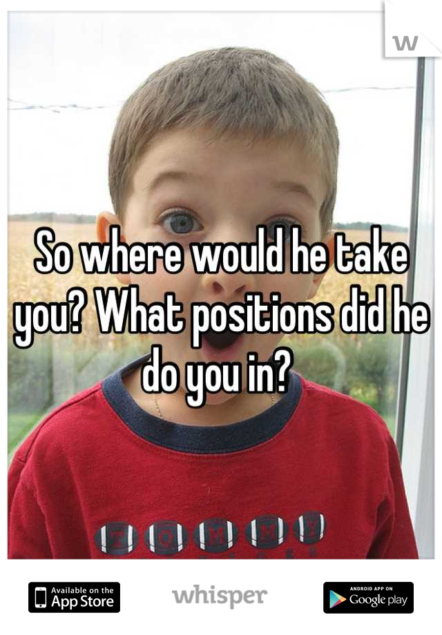 So where would he take you? What positions did he do you in? 