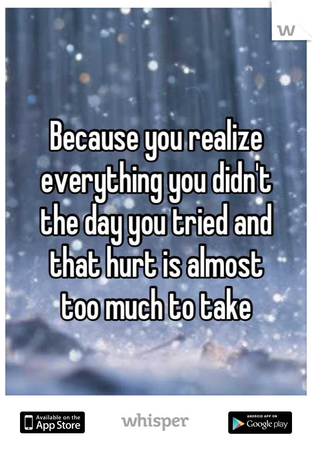 Because you realize
everything you didn't 
the day you tried and
that hurt is almost 
too much to take