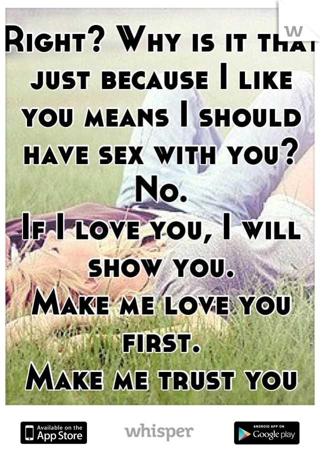Right? Why is it that just because I like you means I should have sex with you?
No. 
If I love you, I will show you.
Make me love you first.
Make me trust you first.