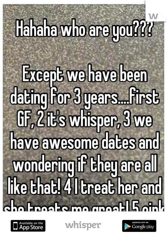 Hahaha who are you???

Except we have been dating for 3 years....first GF, 2 it's whisper, 3 we have awesome dates and wondering if they are all like that! 4 I treat her and she treats me great! 5 oink