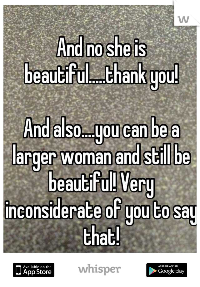 And no she is beautiful.....thank you!

And also....you can be a larger woman and still be beautiful! Very inconsiderate of you to say that!