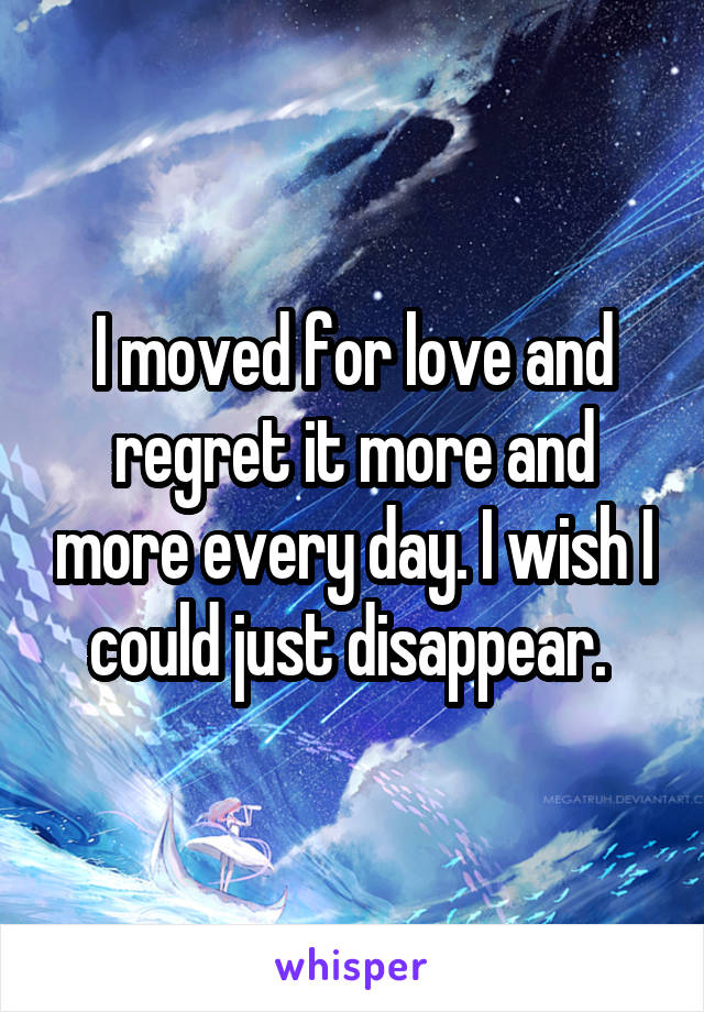 I moved for love and regret it more and more every day. I wish I could just disappear. 
