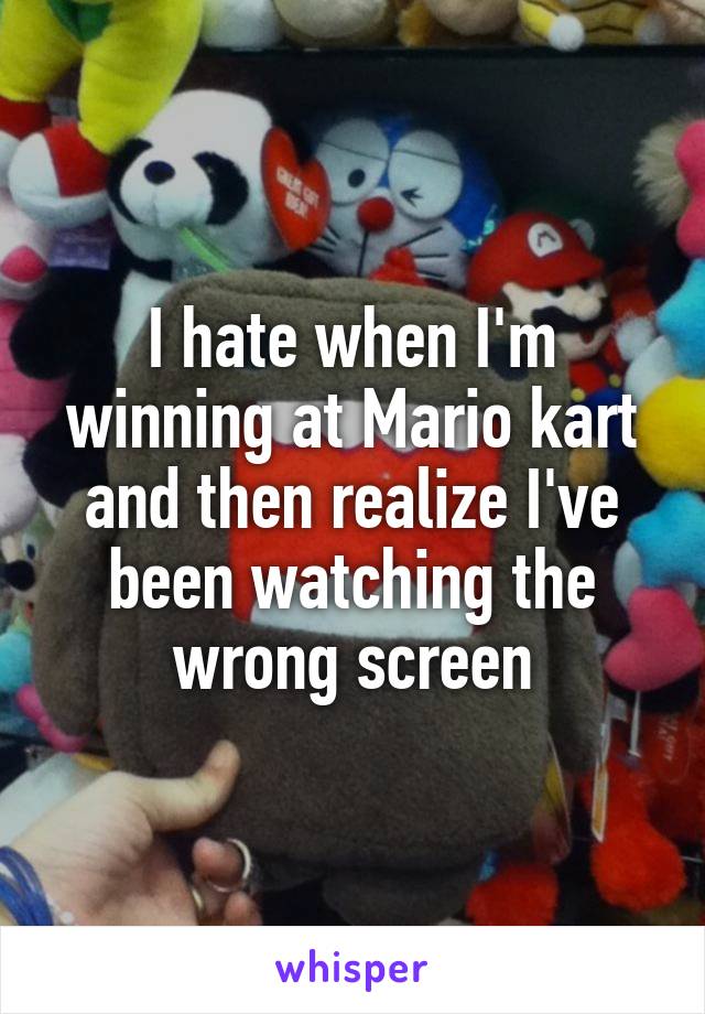 I hate when I'm winning at Mario kart and then realize I've been watching the wrong screen