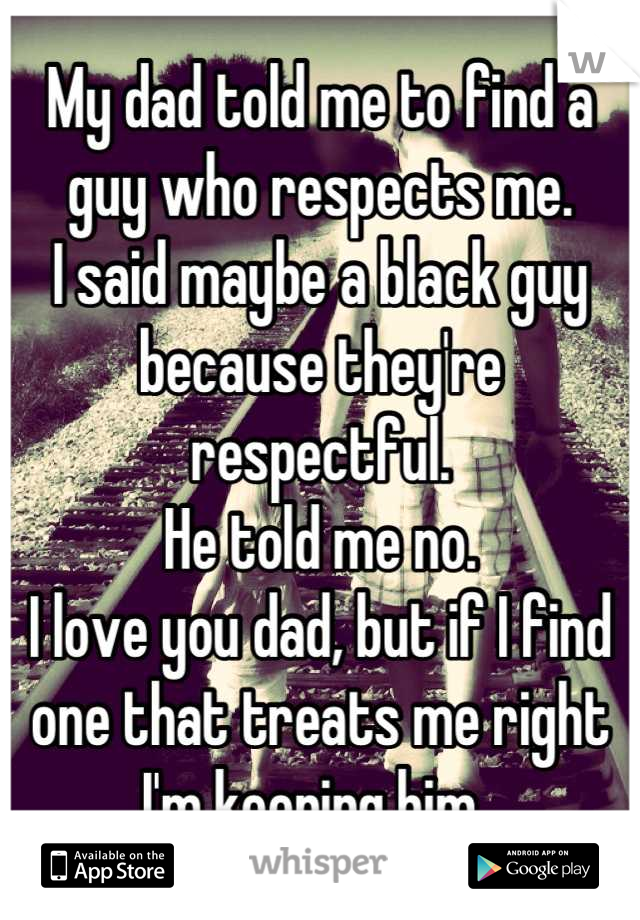 My dad told me to find a guy who respects me. 
I said maybe a black guy because they're respectful. 
He told me no. 
I love you dad, but if I find one that treats me right I'm keeping him. 