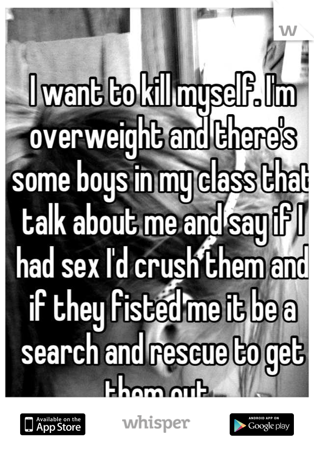 I want to kill myself. I'm overweight and there's some boys in my class that talk about me and say if I had sex I'd crush them and if they fisted me it be a search and rescue to get them out. 