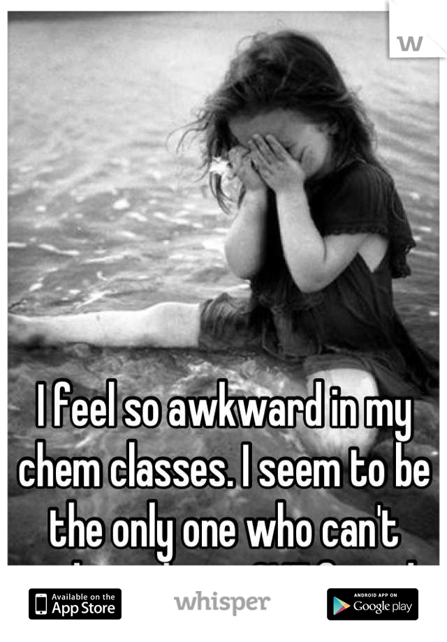 





I feel so awkward in my chem classes. I seem to be the only one who can't make at least ONE friend.