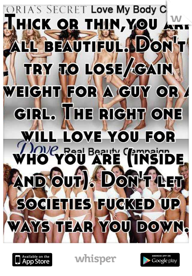 Thick or thin,you are all beautiful. Don't try to lose/gain weight for a guy or a girl. The right one will love you for who you are (inside and out). Don't let societies fucked up ways tear you down.