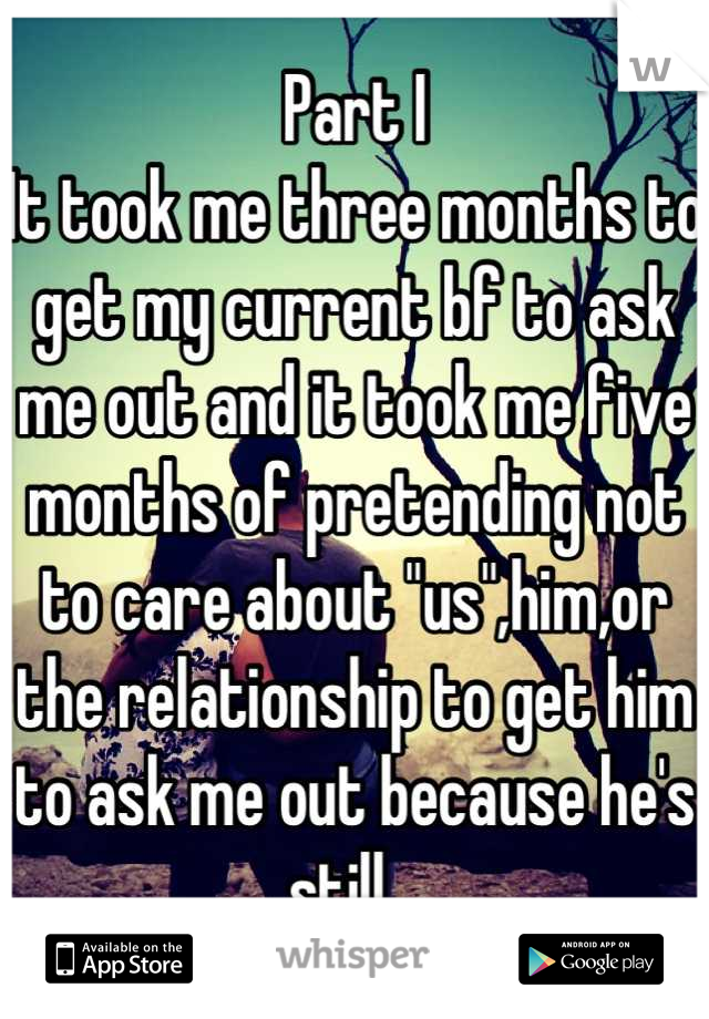 Part I
It took me three months to get my current bf to ask me out and it took me five months of pretending not to care about "us",him,or the relationship to get him to ask me out because he's still...