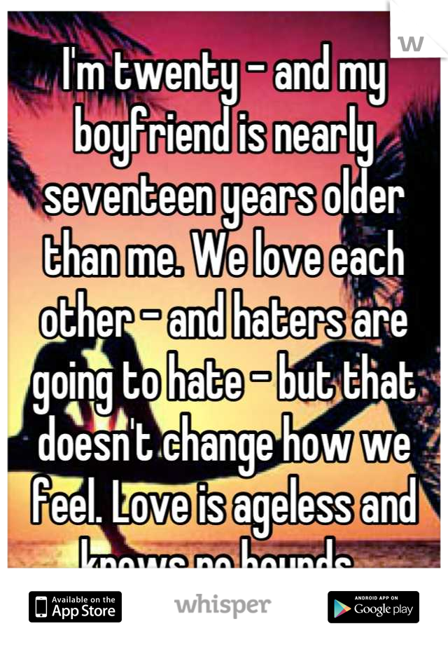 I'm twenty - and my boyfriend is nearly seventeen years older than me. We love each other - and haters are going to hate - but that doesn't change how we feel. Love is ageless and knows no bounds. 