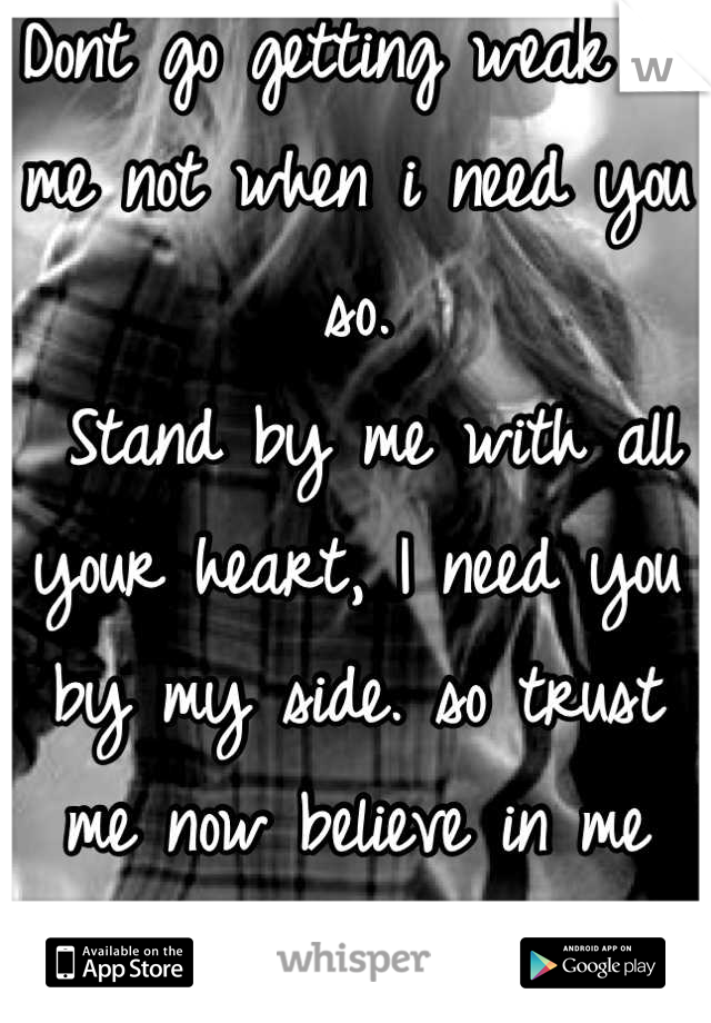 Dont go getting weak on me not when i need you so.
 Stand by me with all your heart, I need you by my side. so trust me now believe in me forever more your love. 
