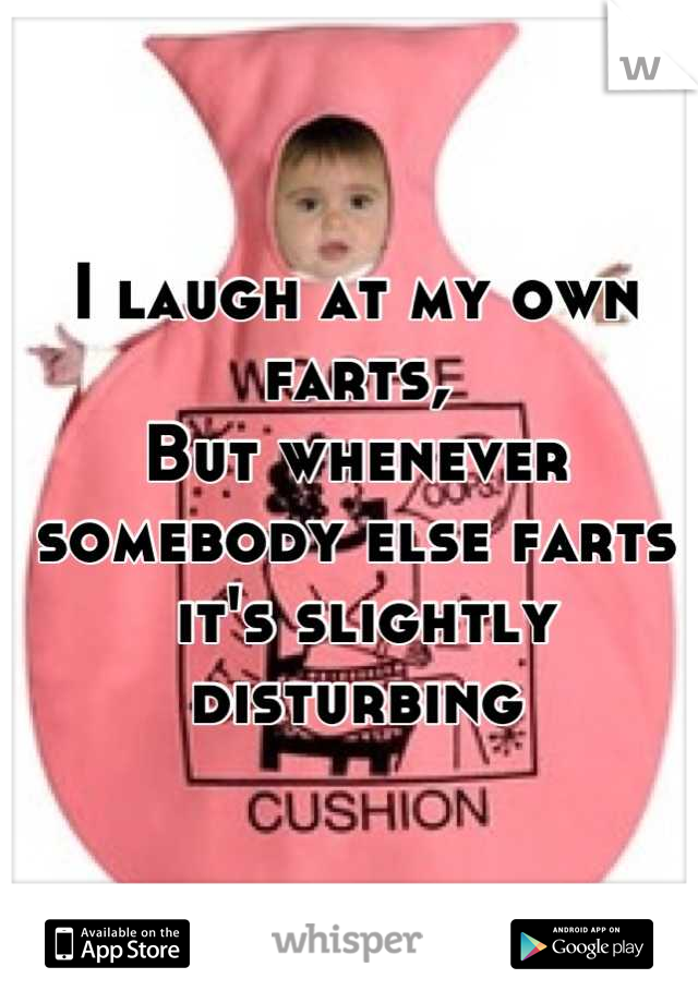 I laugh at my own farts, 
But whenever somebody else farts 
 it's slightly disturbing