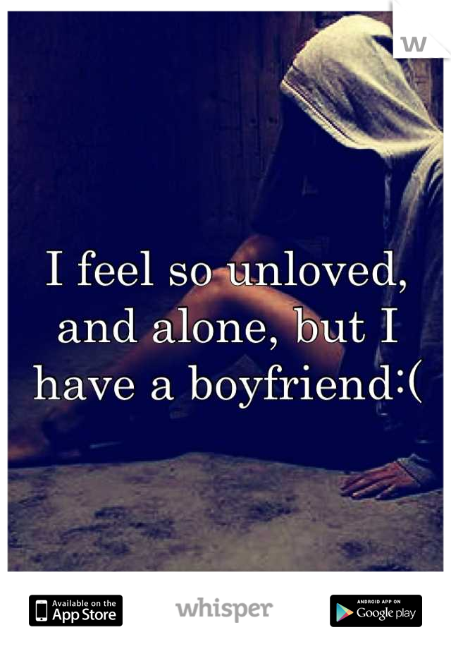 I feel so unloved, and alone, but I have a boyfriend:(