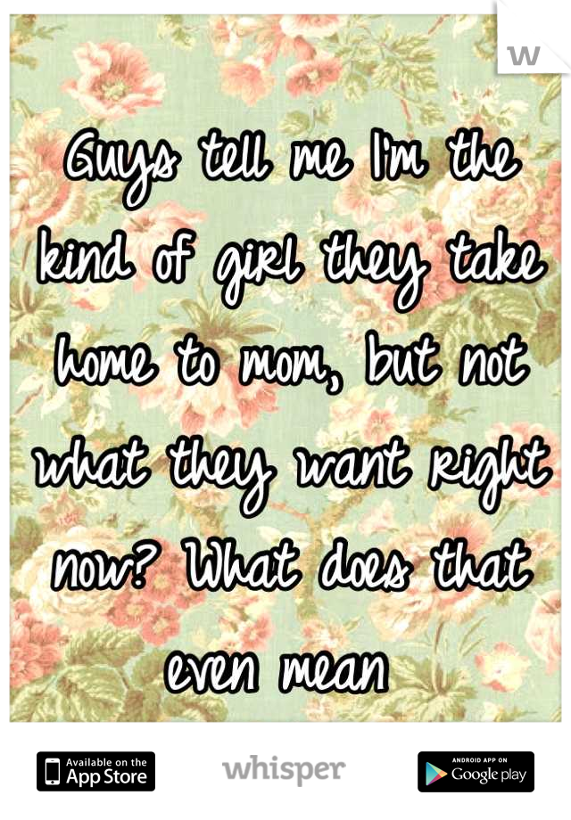 Guys tell me I'm the kind of girl they take home to mom, but not what they want right now? What does that even mean 