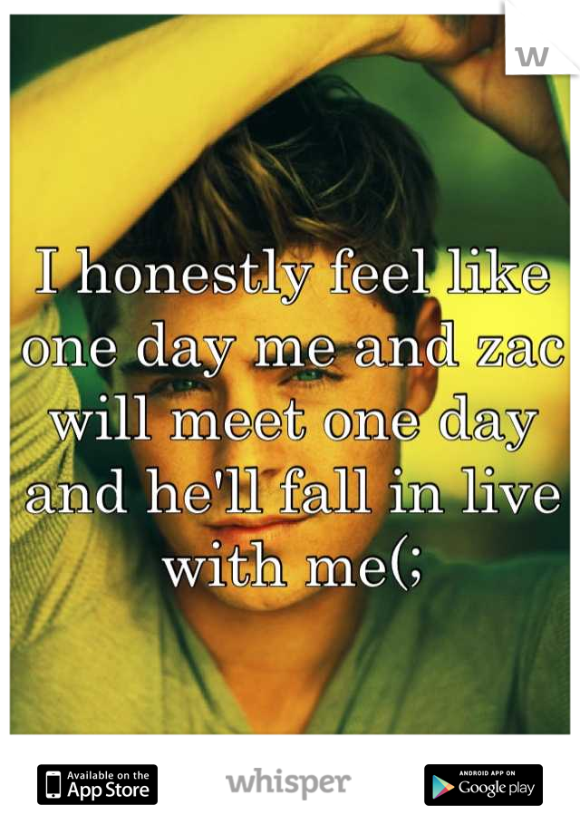 I honestly feel like one day me and zac will meet one day and he'll fall in live with me(;