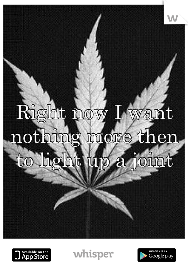 Right now I want nothing more then to light up a joint