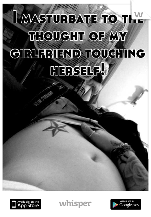 I masturbate to the thought of my girlfriend touching herself!