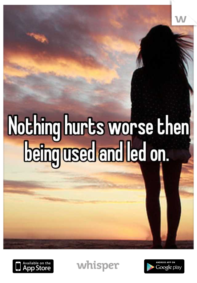 Nothing hurts worse then being used and led on. 