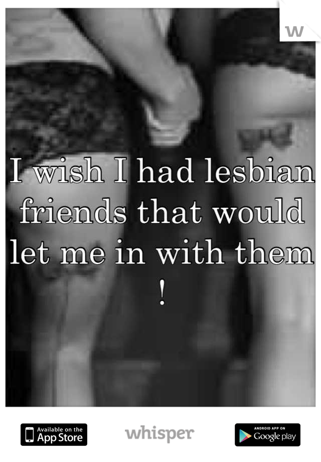 I wish I had lesbian friends that would let me in with them !