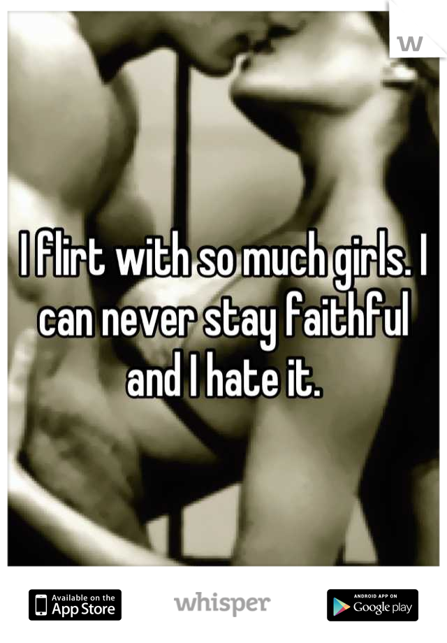 I flirt with so much girls. I can never stay faithful and I hate it.
