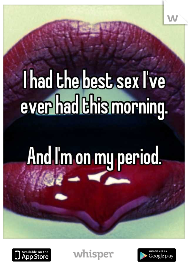 I had the best sex I've 
ever had this morning. 

And I'm on my period.