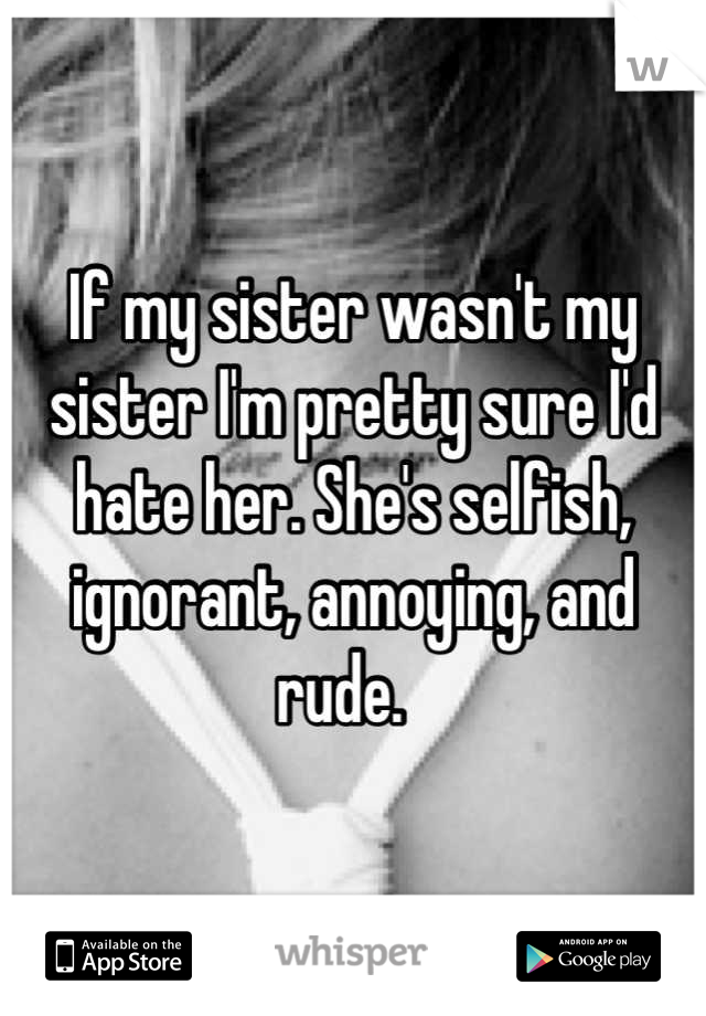 If my sister wasn't my sister I'm pretty sure I'd hate her. She's selfish, ignorant, annoying, and rude.  