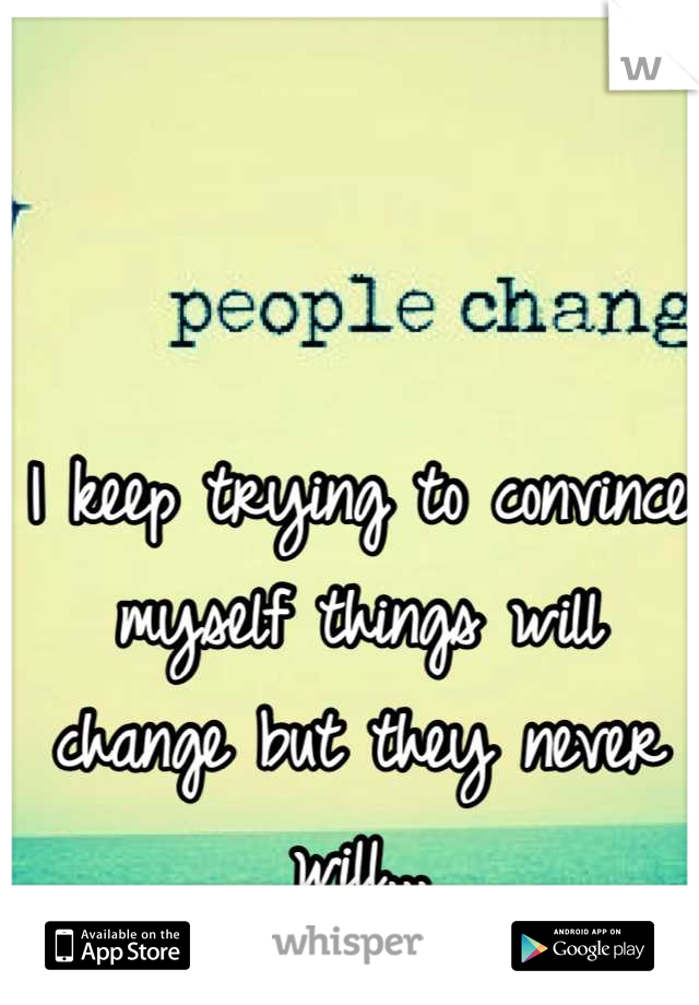 I keep trying to convince myself things will change but they never will...
