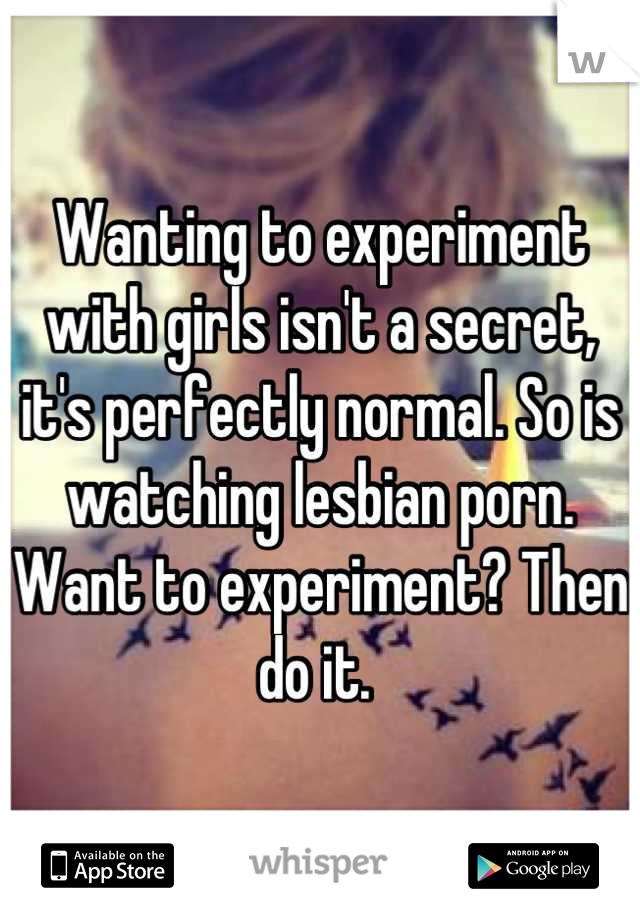 Wanting to experiment with girls isn't a secret, it's perfectly normal. So is watching lesbian porn. Want to experiment? Then do it. 