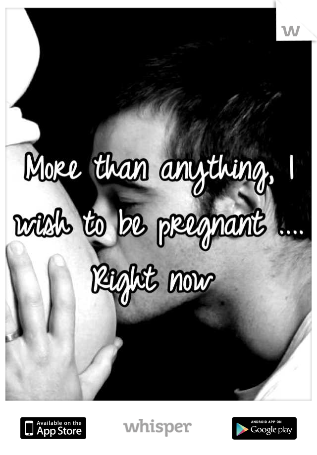 More than anything, I wish to be pregnant .... Right now 