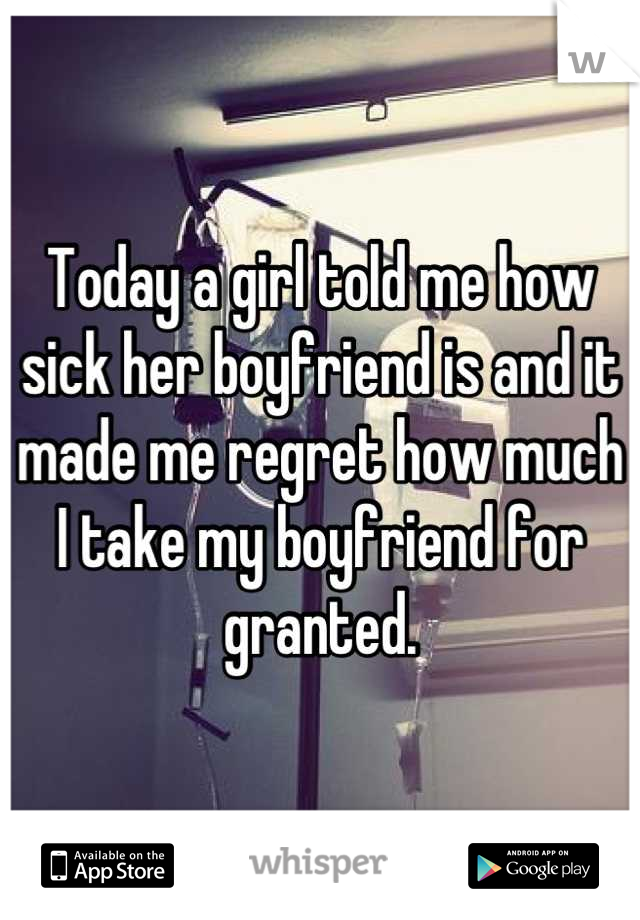 Today a girl told me how sick her boyfriend is and it made me regret how much I take my boyfriend for granted.