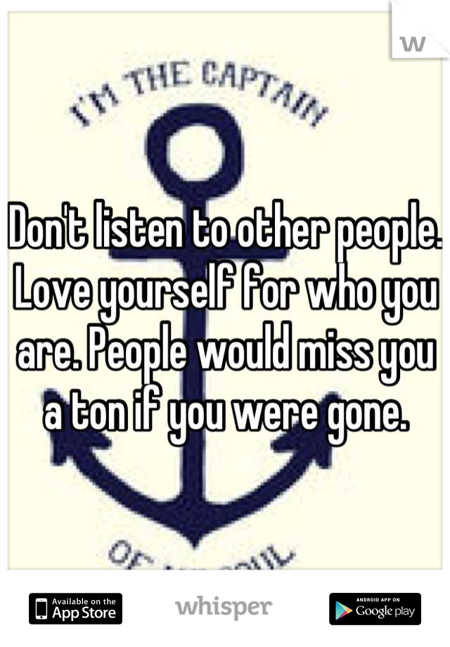 Don't listen to other people. Love yourself for who you are. People would miss you a ton if you were gone.