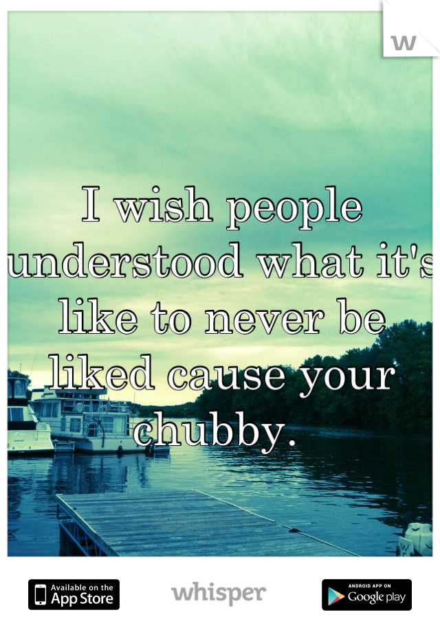 I wish people understood what it's like to never be liked cause your chubby. 
