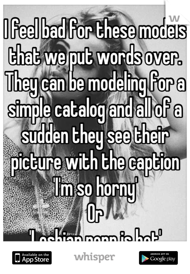 I feel bad for these models that we put words over. They can be modeling for a simple catalog and all of a sudden they see their picture with the caption 
'I'm so horny'
Or
'Lesbian porn is hot'
